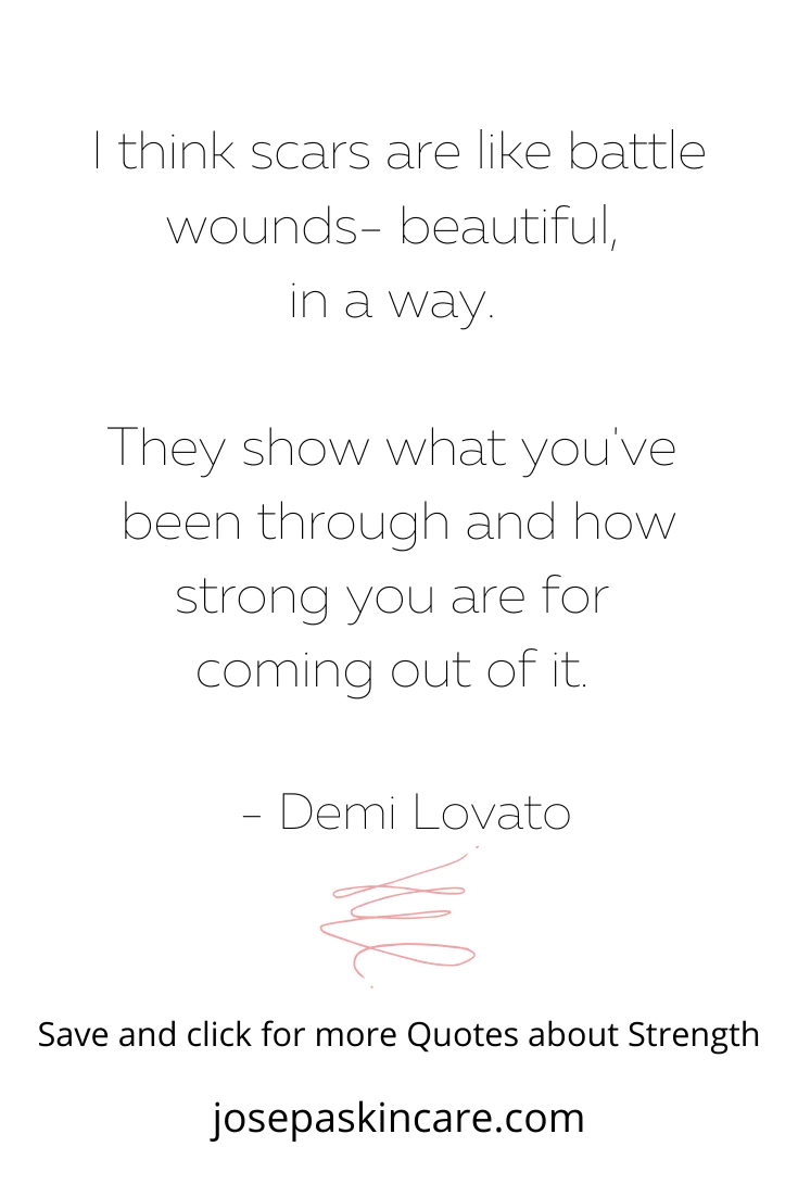 "I think scars are like battle wounds - beautiful, in a way. They show what you've been through and how strong you are for coming out of it." - Demi Lovato