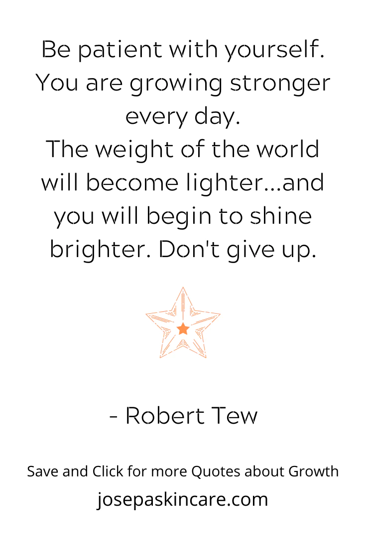 Be patient with yourself. You are growing stronger every day. The weight of the world will become lighter... and you will begin to shine brighter. Don’t give up. – Robert Tew