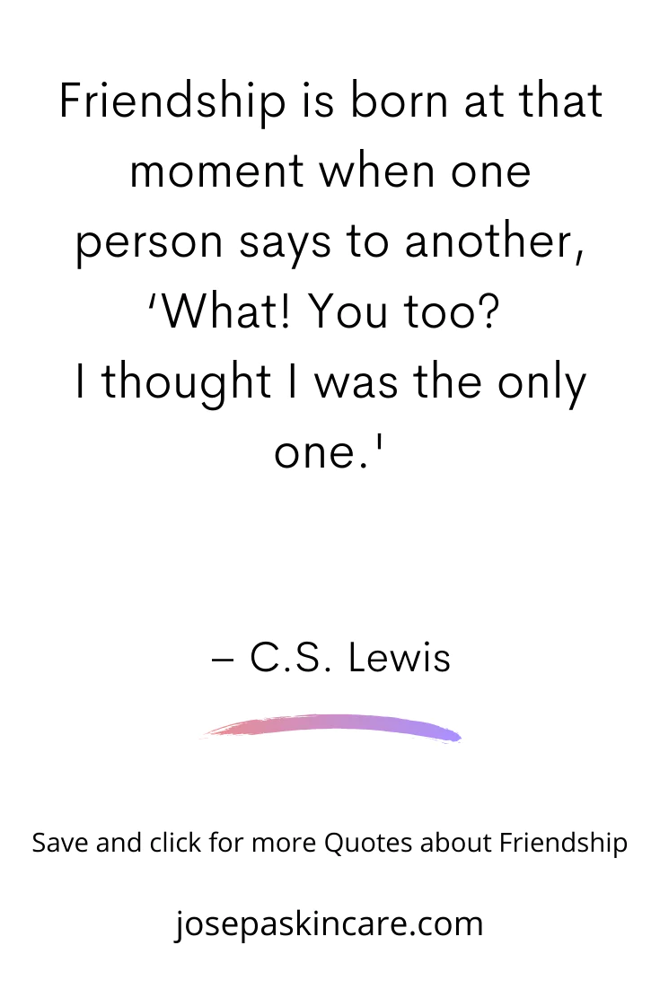 Friendship is born at that moment when one person says to another, 'what! You too? I thought I was the only one.' - C.S. Lewis
