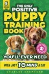The Only Positive Puppy Training Book You'll Ever Need: A Complete Step-By-Step Guide to Potty Training, Housebreaking, Socializing, and Raising An Obedient and Happy Dog With Just 10 Minutes a Day