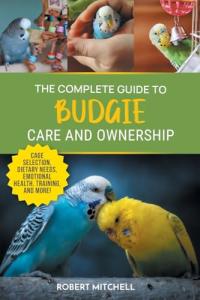 The Complete Guide to Budgie Care and Ownership: Supplies, Nutrition, Socialization, Hand Taming, Health Care, Training, Speaking, and Much More!