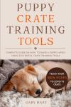 Puppy Crate Training Tools: Complete Guide on How to Raise a Puppy Safely Using Successful Crate Training Tools—Teach Your New Puppy to Love Its Crate (The First Puppy Guide Series)