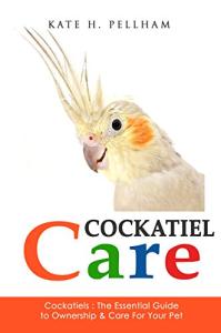 Cockatiels: The Essential Guide to Ownership, Care, & Training For Your Pet (Cockatiel Care Book 1)