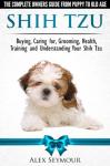 Shih Tzu Dogs - The Complete Owners Guide from Puppy to Old Age. Buying, Caring For, Grooming, Health, Training and Understanding Your Shih Tzu