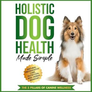 Holistic Dog Health Made Simple: Natural Preventative Care, Nutrition, and Herbal Remedies, and the 5 Pillars of Canine Wellness