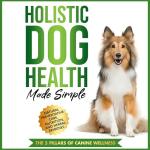 Holistic Dog Health Made Simple: Natural Preventative Care, Nutrition, and Herbal Remedies, and the 5 Pillars of Canine Wellness