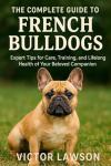 THE COMPLETE GUIDE TO FRENCH BULLDOGS: Expert Tips for Care, Training, and Lifelong Health of Your Beloved Companion