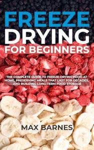 Freeze Drying for Beginners: The Complete Guide to Freeze-Drying Food at Home, Preserving Meals That Last for Decades, and Building Long-Term Food Storage