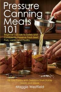 Pressure Canning Meats 101: Beginner's Guide to Safely and Confidently Preserve Fresh Beef, Pork, Lamb, and Poultry Fill Your Pantry With Delicious Shelf-Stable Meats and Meals