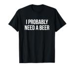 I Probably Need A Beer T-Shirt