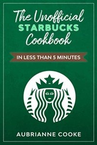 The Unofficial Starbucks Cookbook in Less Than 5 minutes: Your Go-To Starbucks Book For Preparing Your Favorite Drinks At Home and Saving Money