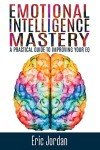 Emotional Intelligence Mastery: A Practical Guide To Improving Your EQ (Eq Mastery, Control Your Emotions, Social Skills, Business Skills, Success, Confidence)