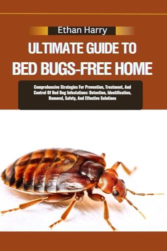 ULTIMATE GUIDE TO BED BUGS-FREE HOME: Comprehensive Strategies For Prevention, Treatment, And Control Of Bed Bug Infestations: Detection, Identification, Removal, Safety, And Effective Solutions