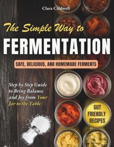 The Simple Way to Fermentation: Your Complete Guide to Creating Safe, Flavorful, and Homemade Ferments | Easy Recipes, Practical Checklists & Tips to Bring Balance and Joy from Your Jar to the Table