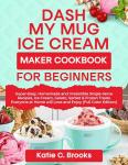 DASH My Mug Ice Cream Maker Cookbook for Beginners : Super-Easy, Homemade and Irresistible Single-Serve Recipes, Ice Cream, Gelato, Sorbet & Frozen Treats Everyone at Home will Love and Enjoy