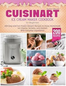 Cuisinart Ice Cream Maker Cookbook for Beginners: 200 Easy and Fun Frozen Dessert Recipes to Enjoy Homemade Ice Creams, Sorbets, and Gelatos With Everyday Ingredients and Following Simple Steps