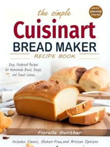 The Simple Cuisinart Bread Maker Recipe Book: Easy, Foolproof Recipes for Homemade Bread, Dough, and Sweet Loaves — Includes Classic, Gluten-Free, and Artisan Options