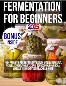 FERMENTATION FOR BEGINNERS 2025: 100+ Probiotic Recipes for Gut Health with Sauerkraut, Pickles, Kimchi, Yogurt, Kefir, Sourdough, Kombucha, Vinegar & More