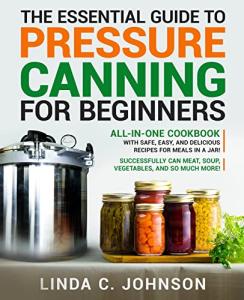 The Essential Guide to Pressure Canning for Beginners: All-In-One cookbook with Safe, Easy, and Delicious Recipes for Meals in a Jar! Successfully Can ... and So Much More! (Food Preservation Mastery)