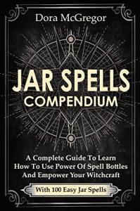 Jar Spells Compendium: A Complete Guide To Learn How To Use Power Of Spell Bottles And Empower Your Witchcraft With 100 Easy Jar Spells