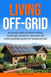 Living Off-Grid: Set up Solar Panels to Conserve Energy, Install Water Systems for Clean Water and Create Sustainable Gardens for Homegrown Food