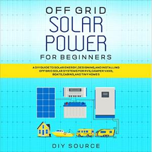 Off Grid Solar Power for Beginners: A DIY Guide to Solar Energy, Designing, and Installing off Grid Solar Systems for RVs, Camper Vans, Boats, Cabins, and Tiny Homes