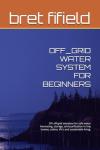 OFF_GRID WATER SYSTEM FOR BEGINNERS: DIY off-grid solutions for safe water harvesting, storage, and purification in tiny homes, cabins, RV's and ... living. (OFF-GRID SOLAR POWER FOR BEGINNERS)