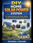 DIY Home Solar Power System: The Complete Guide to Solar Panels, Battery Storage, Wiring, and Off-Grid Energy Systems