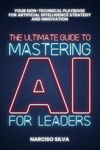 The Ultimate Guide to Mastering AI for Leaders: Your Non-technical Playbook for Artificial Intelligence Strategy and Innovation