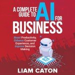 A Complete Guide to AI for Business: Boost Productivity, Enhance Customer Experience, and Improve Decision Making