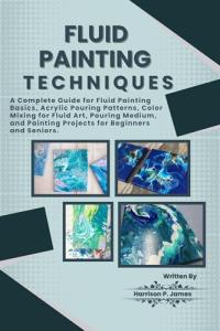 FLUID PAINTING TECHNIQUES: A Complete Guide for Fluid Painting Basics, Acrylic Pouring Patterns, Color mixing for fluid art, Pouring medium, and Painting Projects for Beginners and Seniors.