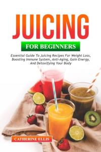 JUICING FOR BEGINNERS: Essential Guide to Juicing Recipes for Weight Loss, Boosting Immune System, Anti – Aging, Gain Energy and Detoxifying your Body