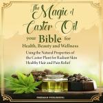 The Magic of Castor Oil: Your Bible for Health, Beauty and Wellness