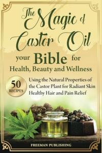 The Magic of Castor Oil Your Bible for Health, Beauty and Wellness: Using the Natural Properties of the Castor Plant for Radiant Skin, Healthy Hair and Pain Relief