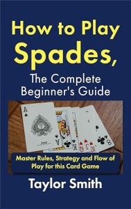 How to Play Spades, the Complete Beginner's Guide: Master Rules, Strategy and Flow of Play for the Card Game Spades (Card Games for Adults (2-4 Players))