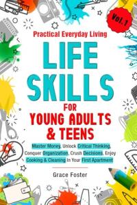 Practical Everyday Living Life Skills for Young Adults & Teens: Master Money, Unlock Critical Thinking, Conquer Organization, Crush Decisions, Enjoy Cooking & Cleaning In Your First Apartment