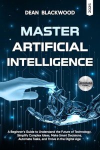 MASTERING ARTIFICIAL INTELLIGENCE: A BEGINNER’S GUIDE TO UNDERSTAND THE FUTURE OF TECHNOLOGY, SIMPLIFY COMPLEX IDEAS, MAKE SMART DECISIONS, AUTOMATE TASKS, AND THRIVE IN THE DIGITAL AGE