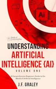 Understanding Artificial Intelligence Volume One: A Beginners Guide to the World of Artificial Intelligence (Understanding Artificial Intelligence {AI} Book 1)