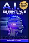 AI Essentials for Beginners: Learn to Use Artificial Intelligence to Level Up In Your Career, Automate Tasks, and Make Smarter Decisions— No Technical Background Needed!