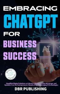 Embracing ChatGPT for Business Success: Simplified Digital Solutions to Enhance Efficiency, Gain Advantage, and Optimize Cost for Entrepreneurs Skeptical About Emerging AI Technologies