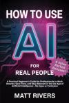 How to Use AI (for Real People): A Practical Beginner’s Guide for Professionals to Work Smarter, Save Time, and Stay Relevant in the Age of Artificial Intelligence - No Hype or Confusion