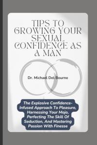 Tips to Growing your Sexual Confidence as a Man: The Explosive Confidence-Infused Approach To Pleasure, Harnessing Your Mojo, Perfecting The Skill Of Seduction, And Mastering Passion With Finesse