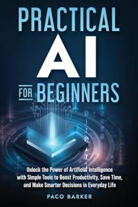 Practical AI for Beginners: Unlock the Power of Artificial Intelligence with Simple Tools to Boost Productivity, Save Time, and Make Smarter Decisions in Everyday Life