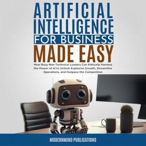 Artificial Intelligence for Business Made Easy: How Busy Non-Technical Leaders Can Ethically Harness the Power of AI to Unlock Explosive Growth, Streamline Operations, and Outpace the Competition