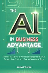 The AI in Business Advantage: Harness the Power of Artificial Intelligence to Drive Growth, Cut Costs, and Gain a Competitive Edge