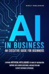 AI IN BUSINESS - AN EXECUTIVE GUIDE FOR BEGINNERS: Leverage Artificial Intelligence to Simplify Automation, Improve Data-Driven Decisions, Maximize ROI and Elevate Customer Experience