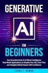 Generative AI for Beginners: Your Essential Guide to Artificial Intelligence: Real-World Applications to Simplify Your Life, Save Time and Navigate Ethical Impact with Confidence