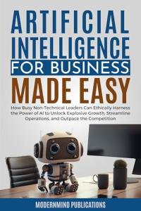 Artificial Intelligence for Business Made Easy: How Busy Non-Technical Leaders Can Ethically Harness the Power of AI to Unlock Explosive Growth, Streamline ... Competition (AI for Beginners Made Easy)