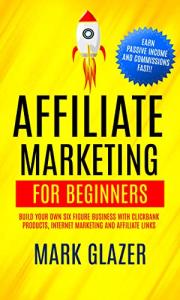 Affiliate Marketing For Beginners: Build Your Own Six Figure Business With Clickbank Products, Internet Marketing And Affiliate Links (Earn Passive Income And Commissions Fast!!)
