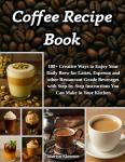 Coffee Recipe Book: 100+ Creative Ways to Enjoy Your Daily Brew – Lattes, Espresso & More | Step-by-Step Guide to Making Restaurant-Quality Beverages at Home